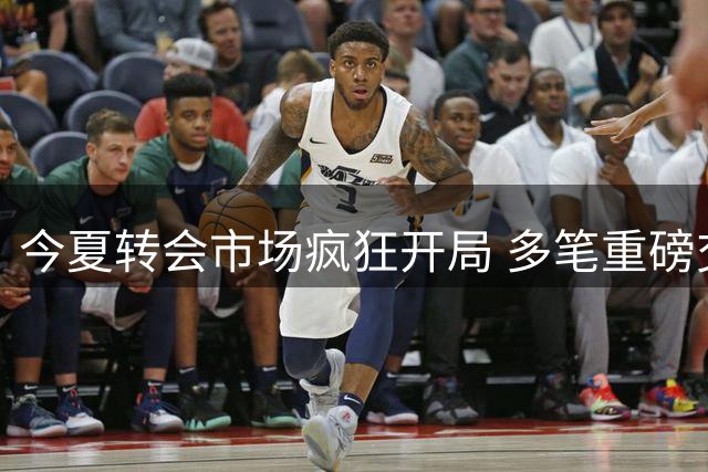 今夏转会市场疯狂开局 多笔重磅交易引爆足坛