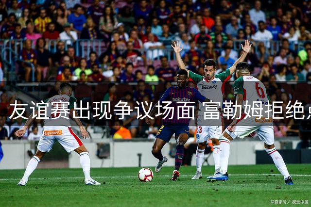 友谊赛出现争议场面 富勒姆拒绝点球战引风波