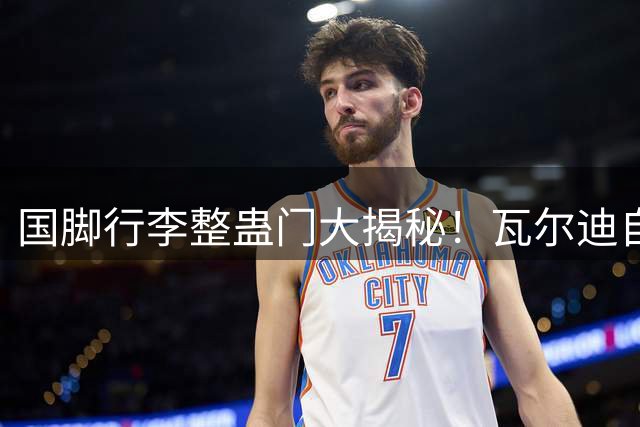 国脚行李整蛊门大揭秘！瓦尔迪自曝当年如何忽悠马奎尔"捡破烂