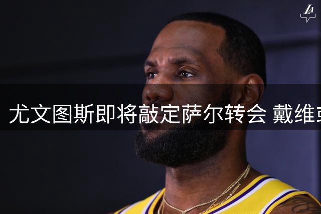 尤文图斯即将敲定萨尔转会 戴维或将离队