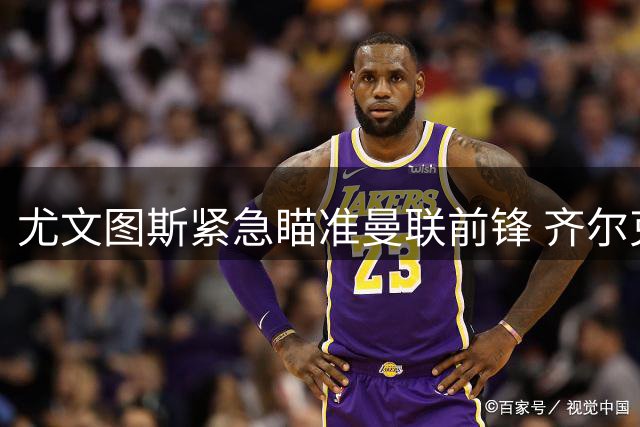 尤文图斯紧急瞄准曼联前锋 齐尔克泽或将成锋线新选择