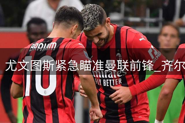 尤文图斯紧急瞄准曼联前锋 齐尔克泽或将成锋线新选择