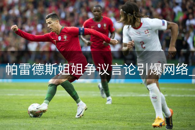 帕雷德斯姐姐争议言论引爆网络 马岛主权表态激化球迷对立