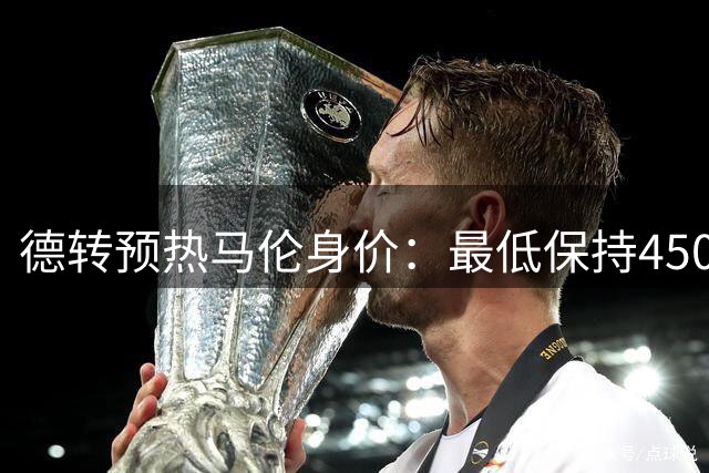 德转预热马伦身价：最低保持4500万欧不变，最高涨至6000万欧