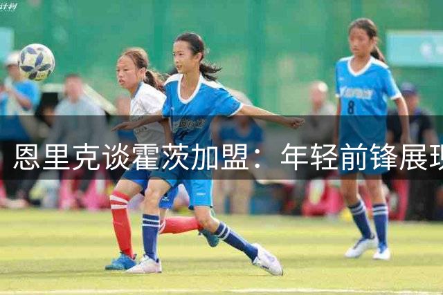 恩里克谈霍茨加盟：年轻前锋展现强烈求胜欲