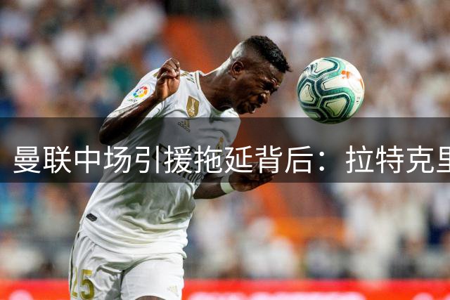 曼联中场引援拖延背后：拉特克里夫豪赌皇马天才
