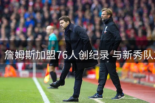 詹姆斯加盟76人创纪录 与新秀队友年龄差达20年引热议