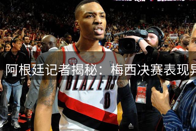 阿根廷记者揭秘：梅西决赛表现异常引猜测，但否认球队涉假