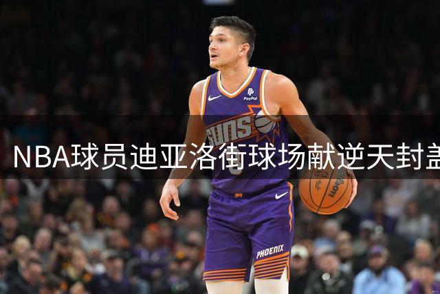 NBA球员迪亚洛街球场献逆天封盖 弹跳高度惊现平筐瞬间