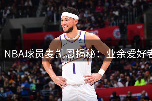 NBA球员麦凯恩揭秘：业余爱好者与职业球员的鸿沟远超想象